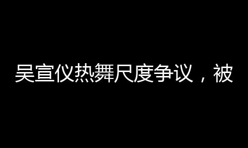 吳宣儀熱舞尺度爭(zhēng)議，被指擦邊，引發(fā)廣泛討論