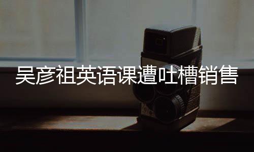 吳彥祖英語(yǔ)課遭吐槽銷售額卻逆勢(shì)飆升超500萬(wàn)