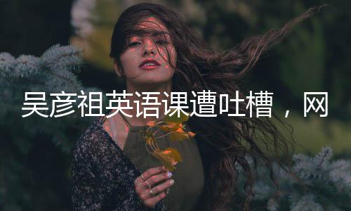 吳彥祖英語課遭吐槽，網(wǎng)友熱議背后的故事