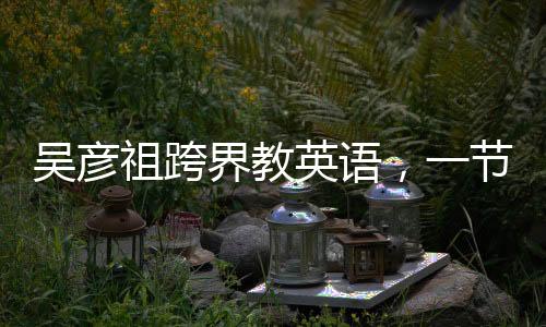 吳彥祖跨界教英語，一節(jié)課不到五元，重塑國民英語學(xué)習(xí)新風(fēng)尚