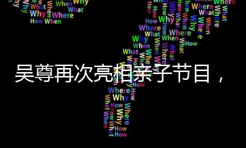 吳尊再次亮相親子節(jié)目，溫馨回歸引熱議