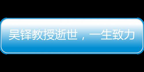吳鐸教授逝世，一生致力于學術(shù)與教育事業(yè)，永垂不朽