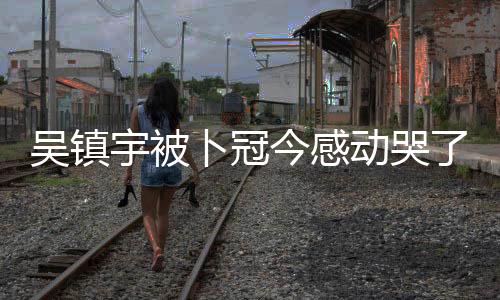 吳鎮(zhèn)宇被卜冠今感動哭了，一段深情的演繹與情感共鳴的故事