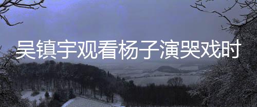 吳鎮(zhèn)宇觀看楊子演哭戲時表情失控，引發(fā)網(wǎng)友熱議