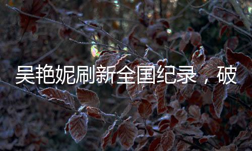 吳艷妮刷新全國紀錄，破風馳電馳之時，淚灑競技場熱血時刻