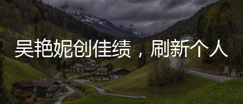 吳艷妮創(chuàng)佳績，刷新個人最佳晉級半決賽