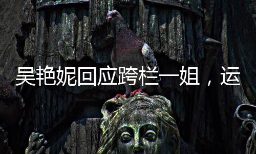 吳艷妮回應(yīng)跨欄一姐，運(yùn)動(dòng)精神的獨(dú)特體現(xiàn)與個(gè)人魅力的綻放