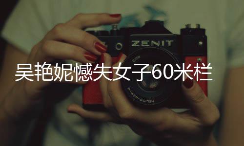 吳艷妮憾失女子60米欄決賽，賽場表現(xiàn)引發(fā)熱議