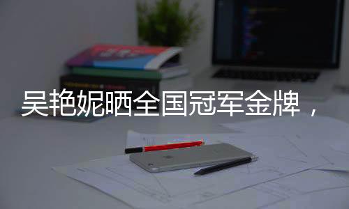 吳艷妮曬全國(guó)冠軍金牌，送婦女節(jié)祝?！獞c祝與致敬的篇章