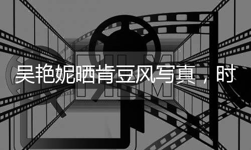 吳艷妮曬肯豆風(fēng)寫真，時尚魅力席卷全網(wǎng)