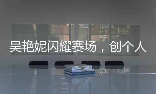 吳艷妮閃耀賽場，創(chuàng)個(gè)人最佳成績晉級(jí)半決賽