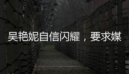 吳艷妮自信閃耀，要求媒體開啟美顏，美麗與實力并存的新時代典范