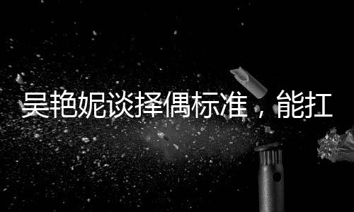 吳艷妮談?chuàng)衽紭?biāo)準(zhǔn)，能扛我一拳——獨(dú)特視角探尋她的愛情觀