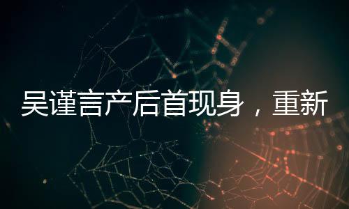 吳謹言產(chǎn)后首現(xiàn)身，重新定義女神魅力