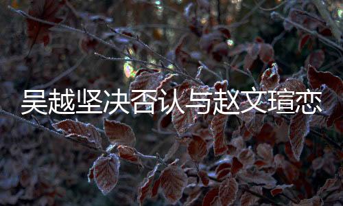 吳越堅(jiān)決否認(rèn)與趙文瑄戀情傳聞，強(qiáng)調(diào)友誼至上