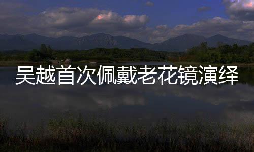吳越首次佩戴老花鏡演繹精湛演技，重塑角色魅力的獨(dú)特之旅