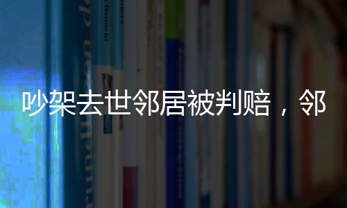 吵架去世鄰居被判賠，鄰里紛爭(zhēng)引發(fā)法律思考