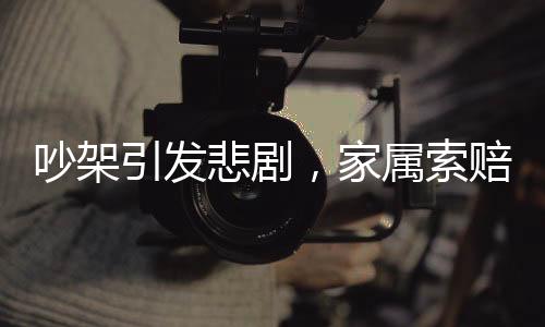 吵架引發(fā)悲劇，家屬索賠59萬，一起因爭吵導致的意外事件及其后續(xù)影響