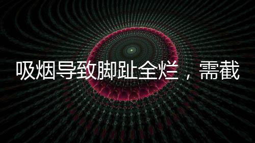 吸煙導(dǎo)致腳趾全爛，需截肢——健康警示錄
