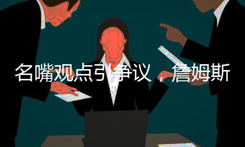 名嘴觀點(diǎn)引爭議，詹姆斯難與喬丹爭GOAT之巔峰地位