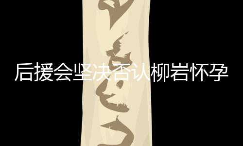 后援會堅(jiān)決否認(rèn)柳巖懷孕傳聞，澄清事實(shí)以保護(hù)藝人隱私