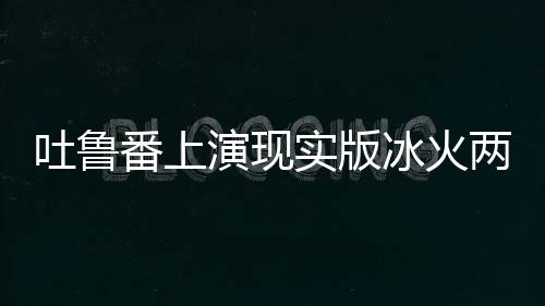 吐魯番上演現(xiàn)實版冰火兩重天