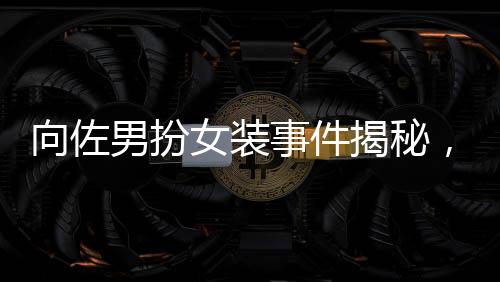 向佐男扮女裝事件揭秘，被驅趕背后的真相