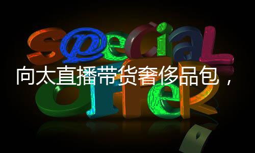 向太直播帶貨奢侈品包，5小時(shí)銷售額突破千萬(wàn)——電商新風(fēng)口引領(lǐng)潮流
