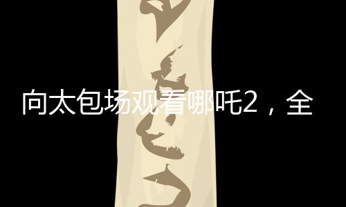 向太包場(chǎng)觀看哪吒2，全場(chǎng)熱情高漲，齊聲高呼給我破