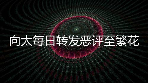 向太每日轉(zhuǎn)發(fā)惡評至繁花群，網(wǎng)絡(luò)現(xiàn)象引發(fā)關(guān)注