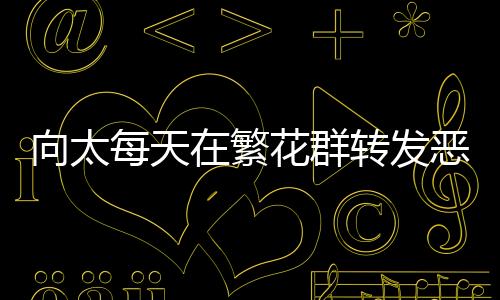 向太每天在繁花群轉(zhuǎn)發(fā)惡評，引發(fā)網(wǎng)友熱議