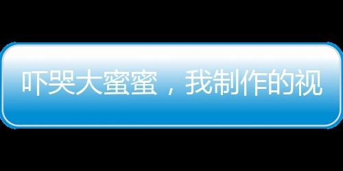 嚇哭大蜜蜜，我制作的視頻成真了