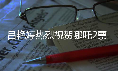 呂艷婷熱烈祝賀哪吒2票房突破140億，再創(chuàng)國產(chǎn)動畫新輝煌