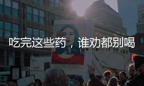 吃完這些藥，誰(shuí)勸都別喝酒，關(guān)于藥物與酒精的交互作用