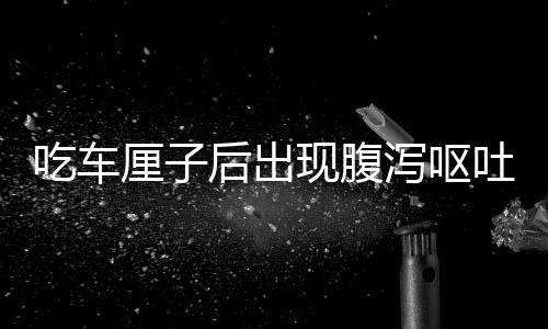 吃車?yán)遄雍蟪霈F(xiàn)腹瀉嘔吐？醫(yī)生釋疑