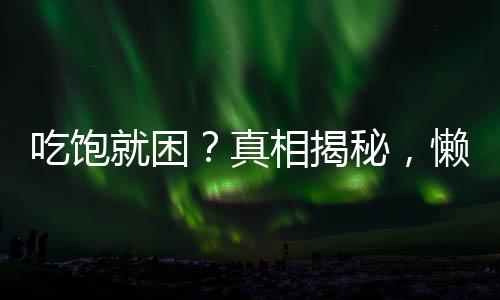 吃飽就困？真相揭秘，懶不是唯一原因！