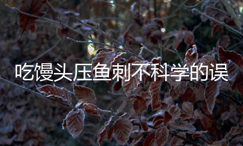 吃饅頭壓魚刺不科學(xué)的誤區(qū)與解析