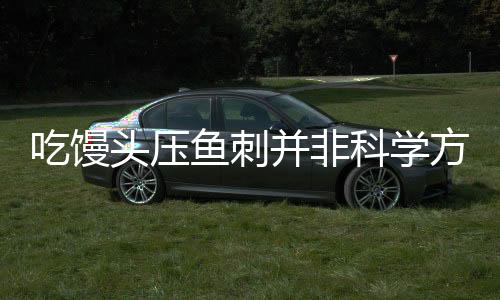 吃饅頭壓魚刺并非科學方法——安全與危險并存的民間偏方探究