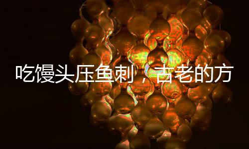 吃饅頭壓魚刺，古老的方法不科學