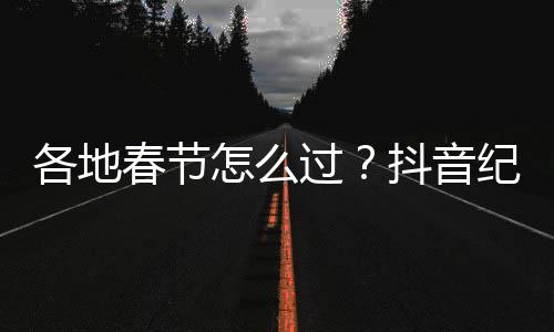 各地春節(jié)怎么過？抖音紀錄片《四海同春年味紀》1月22日首播
