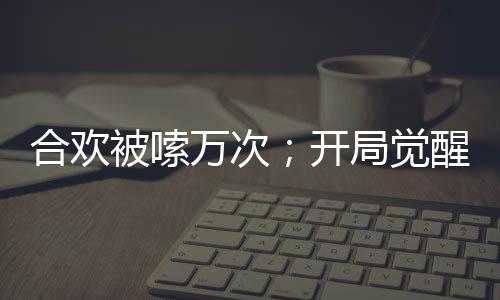 合歡被嗦萬次；開局覺醒神魔雙腎