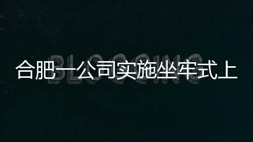 合肥一公司實(shí)施坐牢式上班引發(fā)關(guān)注，現(xiàn)已被立案調(diào)查