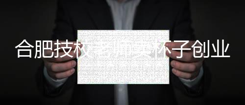 合肥技校老師賣杯子創(chuàng)業(yè)，一年賺得兩億，勵(lì)志故事引人矚目