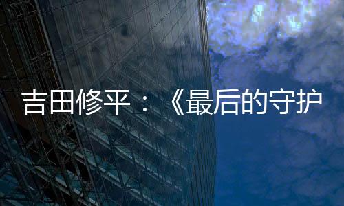 吉田修平：《最后的守護(hù)者》在其它發(fā)行商手中無(wú)法問(wèn)世