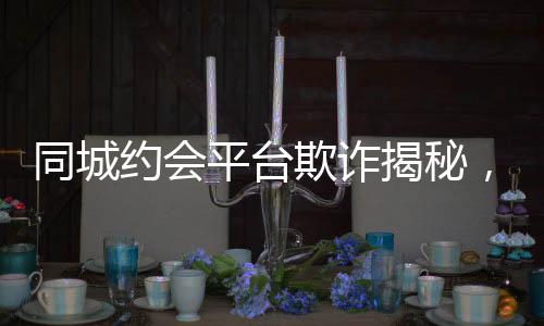 同城約會(huì)平臺(tái)欺詐揭秘，一年多的時(shí)間騙取男用戶逾2.3億元事件報(bào)道