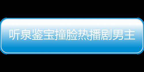 聽泉鑒寶撞臉熱播劇男主事件獨家回應