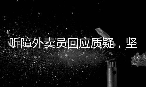 聽障外賣員回應(yīng)質(zhì)疑，堅持與理解的力量