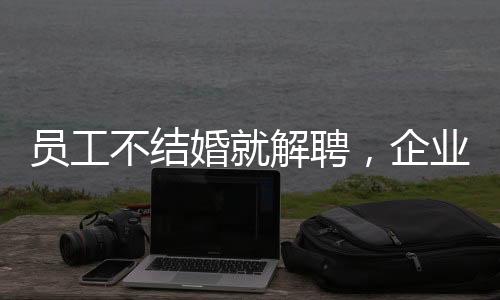 員工不結(jié)婚就解聘，企業(yè)用人理念引發(fā)爭議