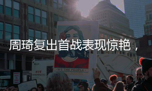 周琦復(fù)出首戰(zhàn)表現(xiàn)驚艷，獨(dú)得10分3板2帽，展現(xiàn)內(nèi)線霸主風(fēng)采