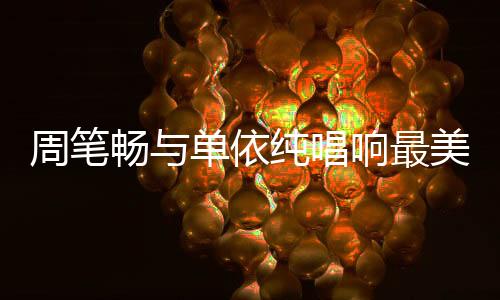 周筆暢與單依純唱響最美中國風(fēng)，文化交融的音樂盛宴